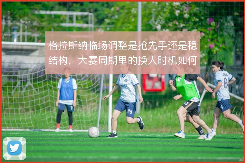 格拉斯纳临场调整是抢先手还是稳结构，大赛周期里的换人时机如何取舍