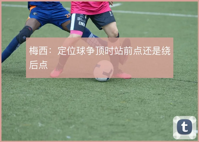梅西:定位球争顶时站前点还是绕后点