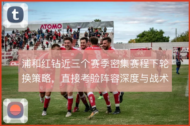 浦和红钻近三个赛季密集赛程下轮换策略,直接考验阵容深度与战术执行力