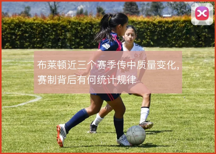 布莱顿近三个赛季传中质量变化，赛制背后有何统计规律
