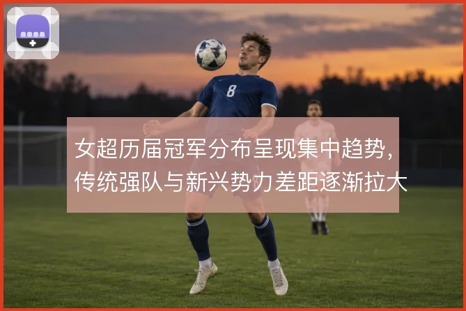 女超历届冠军分布呈现集中趋势,传统强队与新兴势力差距逐渐拉大