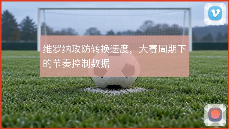 维罗纳攻防转换速度,大赛周期下的节奏控制数据