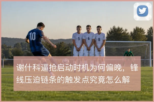 谢什科逼抢启动时机为何偏晚,锋线压迫链条的触发点究竟怎么解