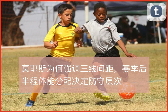 莫耶斯为何强调三线间距，赛季后半程体能分配决定防守层次