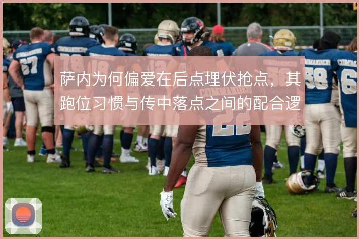 萨内为何偏爱在后点埋伏抢点,其跑位习惯与传中落点之间的配合逻辑