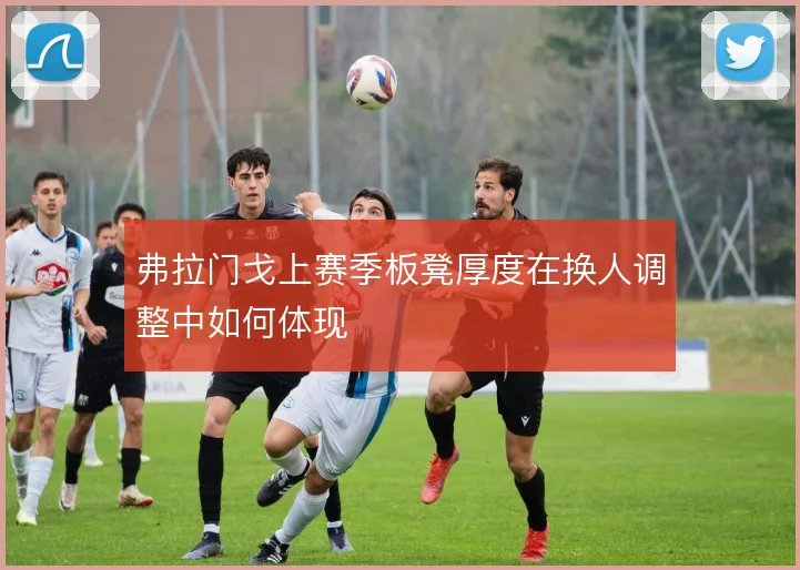 弗拉门戈上赛季板凳厚度在换人调整中如何体现
