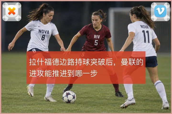拉什福德边路持球突破后，曼联的进攻能推进到哪一步