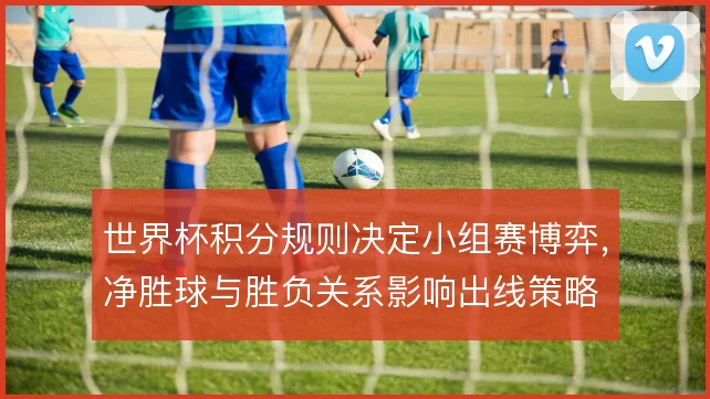 世界杯积分规则决定小组赛博弈，净胜球与胜负关系影响出线策略