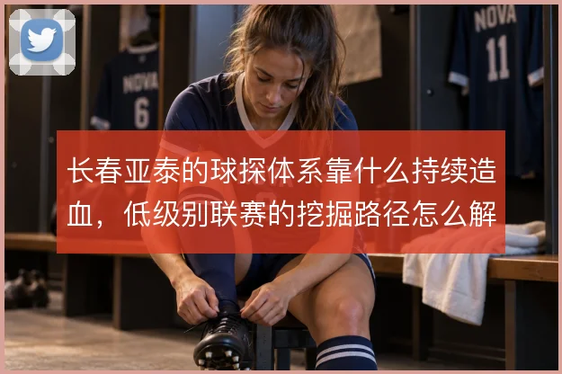 长春亚泰的球探体系靠什么持续造血，低级别联赛的挖掘路径怎么解