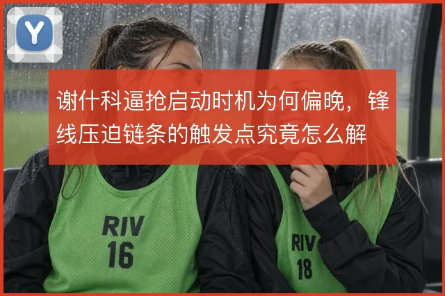 谢什科逼抢启动时机为何偏晚,锋线压迫链条的触发点究竟怎么解
