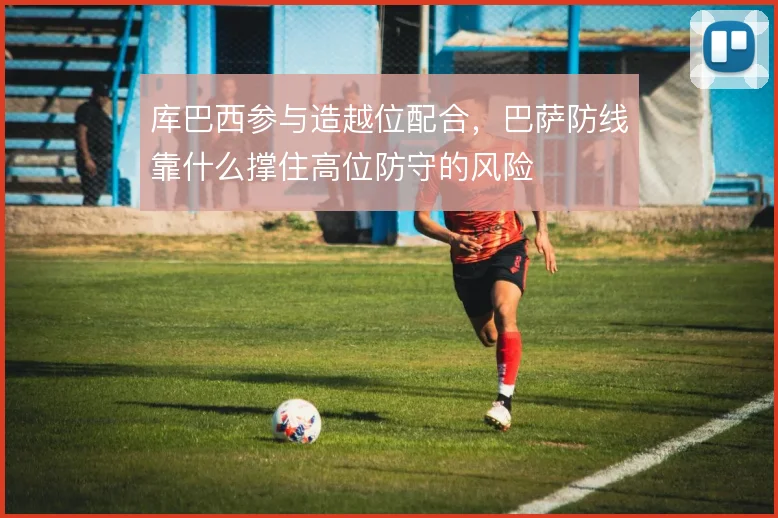 库巴西参与造越位配合,巴萨防线靠什么撑住高位防守的风险