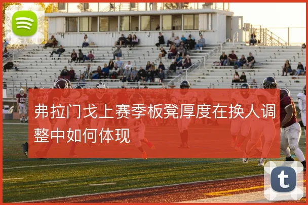 弗拉门戈上赛季板凳厚度在换人调整中如何体现