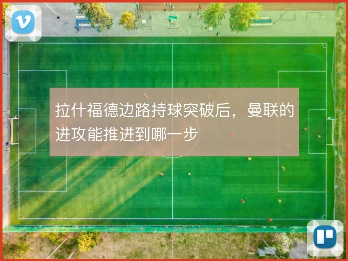 拉什福德边路持球突破后，曼联的进攻能推进到哪一步
