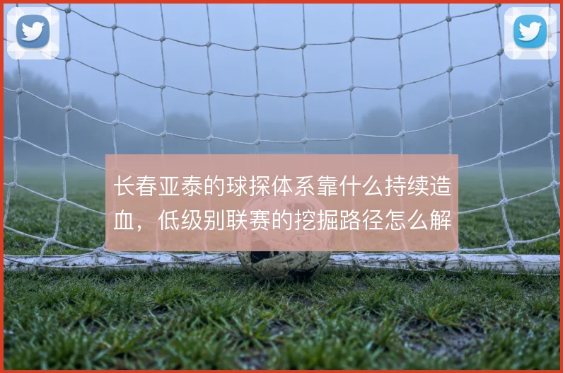 长春亚泰的球探体系靠什么持续造血，低级别联赛的挖掘路径怎么解